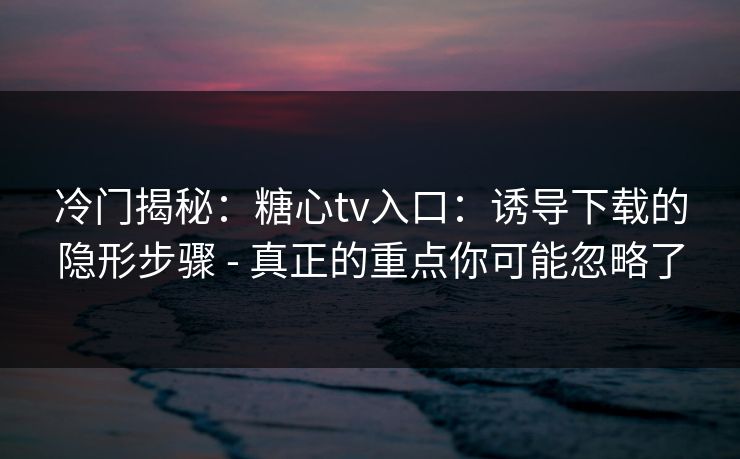 冷门揭秘：糖心tv入口：诱导下载的隐形步骤 - 真正的重点你可能忽略了