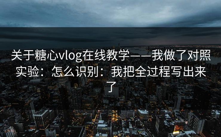 关于糖心vlog在线教学——我做了对照实验：怎么识别：我把全过程写出来了