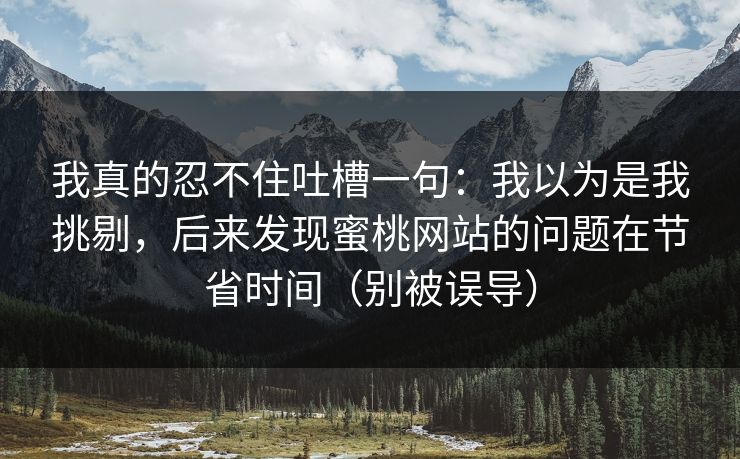 我真的忍不住吐槽一句:我以为是我挑剔,后来发现蜜桃网站的问题在节省时间(别被误导) 我真的忍不住吐槽一句:我以为是我挑剔,后来发现蜜桃网站的问题在节省时间(别被误导)