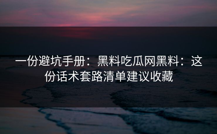 一份避坑手册：黑料吃瓜网黑料：这份话术套路清单建议收藏