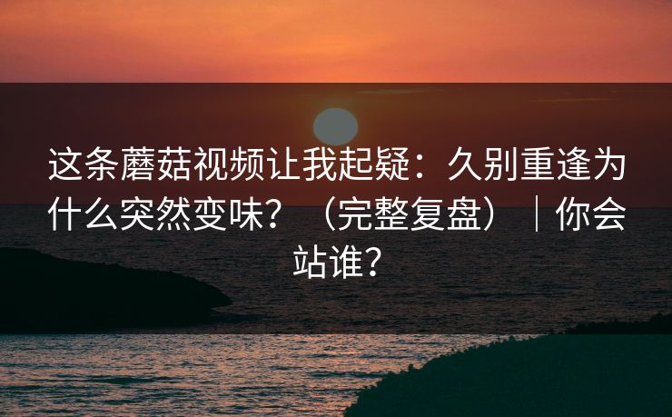 这条蘑菇视频让我起疑：久别重逢为什么突然变味？（完整复盘）｜你会站谁？