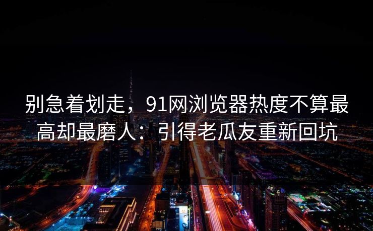 别急着划走，91网浏览器热度不算最高却最磨人：引得老瓜友重新回坑